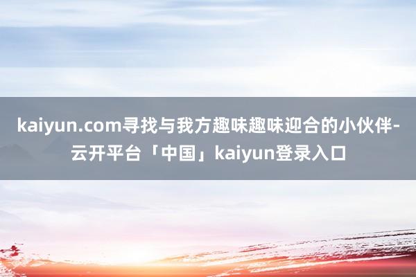 kaiyun.com寻找与我方趣味趣味迎合的小伙伴-云开平台「中国」kaiyun登录入口