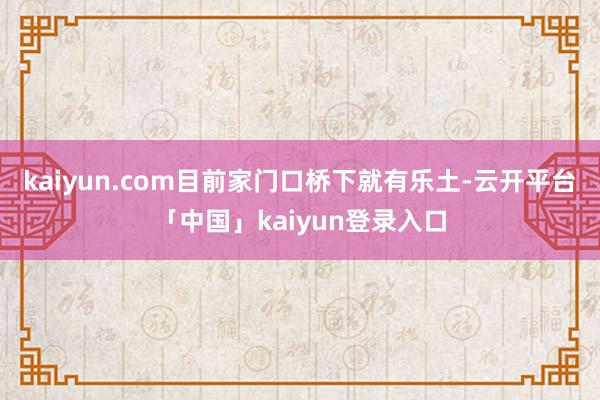 kaiyun.com目前家门口桥下就有乐土-云开平台「中国」kaiyun登录入口