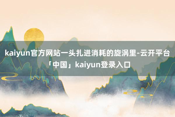 kaiyun官方网站一头扎进消耗的旋涡里-云开平台「中国」kaiyun登录入口