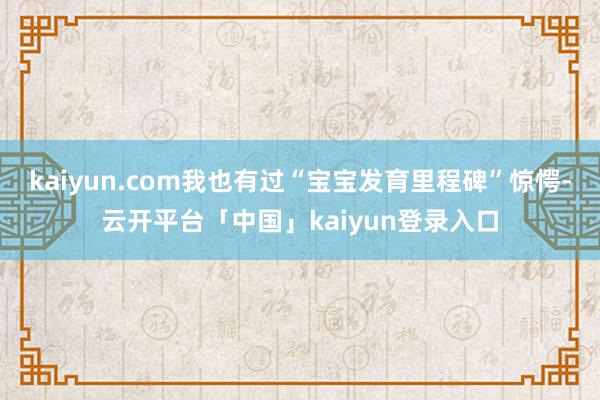 kaiyun.com我也有过“宝宝发育里程碑”惊愕-云开平台「中国」kaiyun登录入口