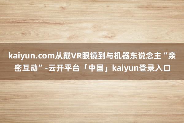 kaiyun.com从戴VR眼镜到与机器东说念主“亲密互动”-云开平台「中国」kaiyun登录入口