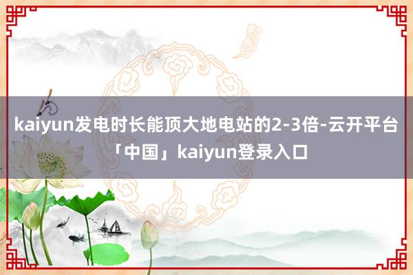 kaiyun发电时长能顶大地电站的2-3倍-云开平台「中国」kaiyun登录入口