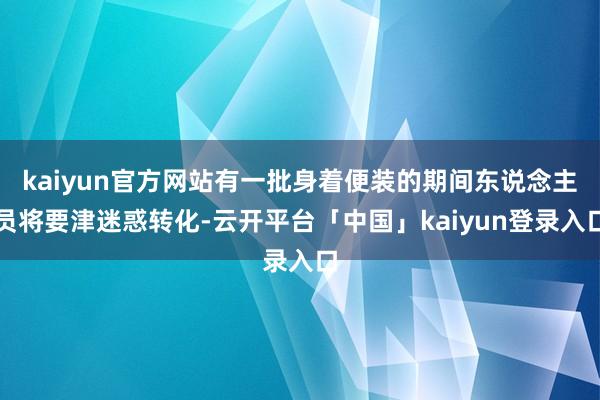 kaiyun官方网站有一批身着便装的期间东说念主员将要津迷惑转化-云开平台「中国」kaiyun登录入口
