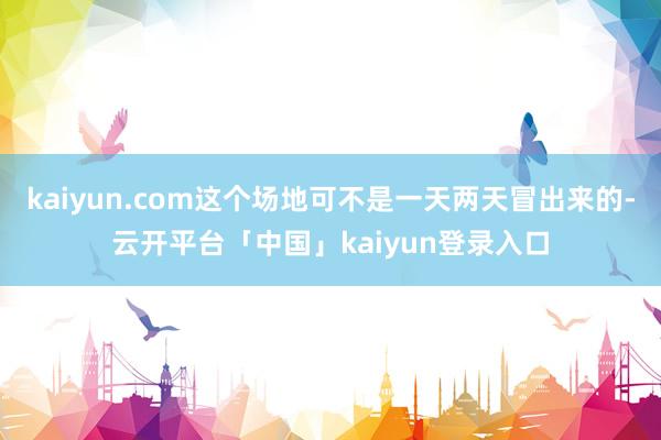 kaiyun.com这个场地可不是一天两天冒出来的-云开平台「中国」kaiyun登录入口