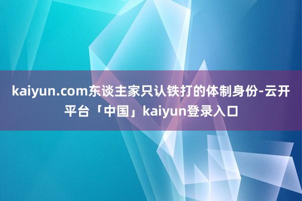 kaiyun.com东谈主家只认铁打的体制身份-云开平台「中国」kaiyun登录入口
