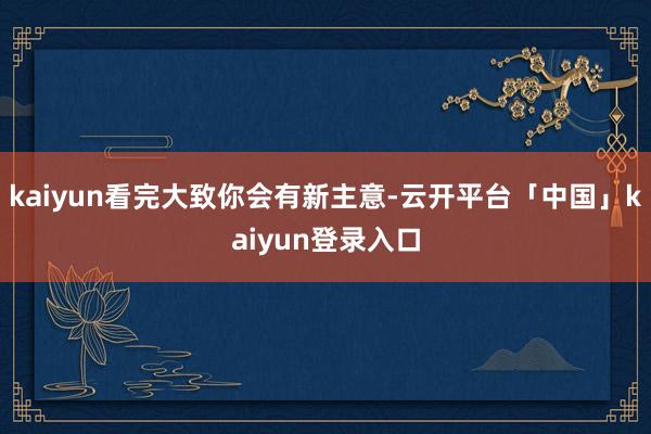 kaiyun看完大致你会有新主意-云开平台「中国」kaiyun登录入口