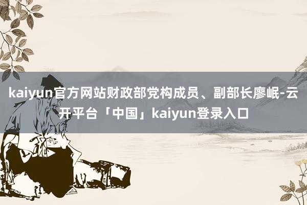 kaiyun官方网站财政部党构成员、副部长廖岷-云开平台「中国」kaiyun登录入口