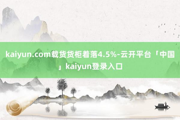 kaiyun.com载货货柜着落4.5%-云开平台「中国」kaiyun登录入口