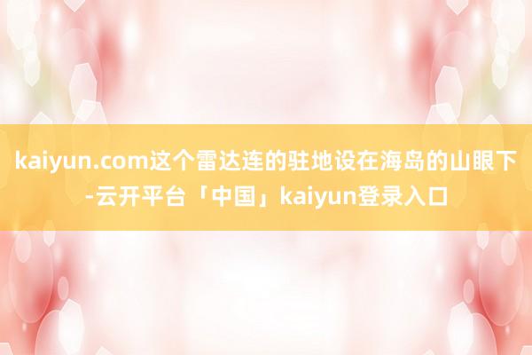 kaiyun.com这个雷达连的驻地设在海岛的山眼下-云开平台「中国」kaiyun登录入口