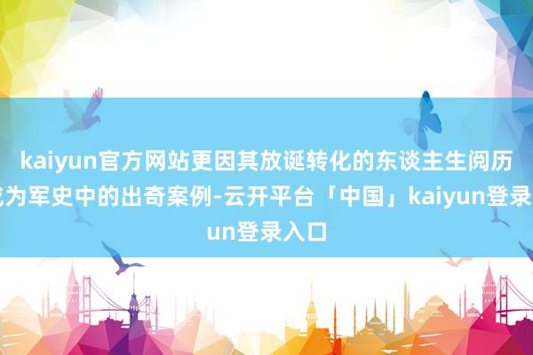kaiyun官方网站更因其放诞转化的东谈主生阅历而成为军史中的出奇案例-云开平台「中国」kaiyun登录入口