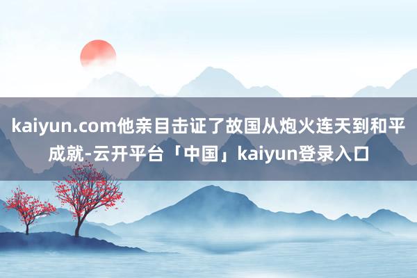 kaiyun.com他亲目击证了故国从炮火连天到和平成就-云开平台「中国」kaiyun登录入口