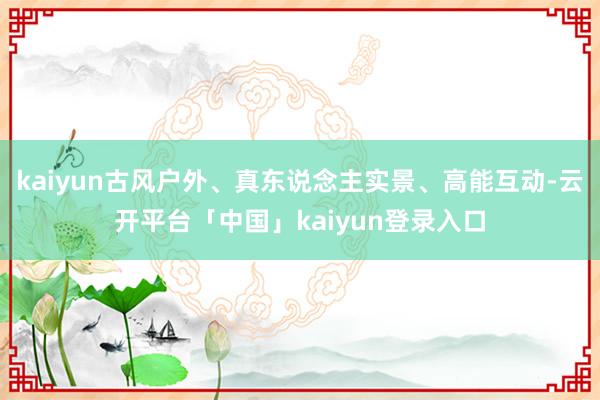 kaiyun古风户外、真东说念主实景、高能互动-云开平台「中国」kaiyun登录入口