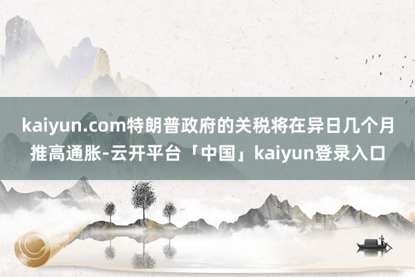 kaiyun.com特朗普政府的关税将在异日几个月推高通胀-云开平台「中国」kaiyun登录入口