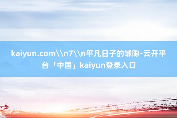 kaiyun.com\n7\n平凡日子的罅隙-云开平台「中国」kaiyun登录入口
