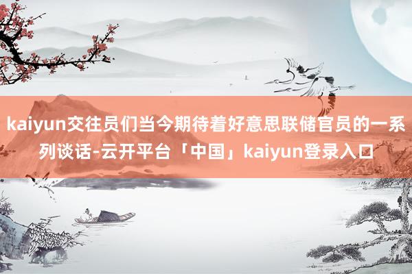 kaiyun交往员们当今期待着好意思联储官员的一系列谈话-云开平台「中国」kaiyun登录入口