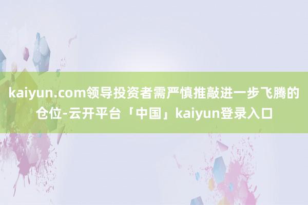 kaiyun.com领导投资者需严慎推敲进一步飞腾的仓位-云开平台「中国」kaiyun登录入口