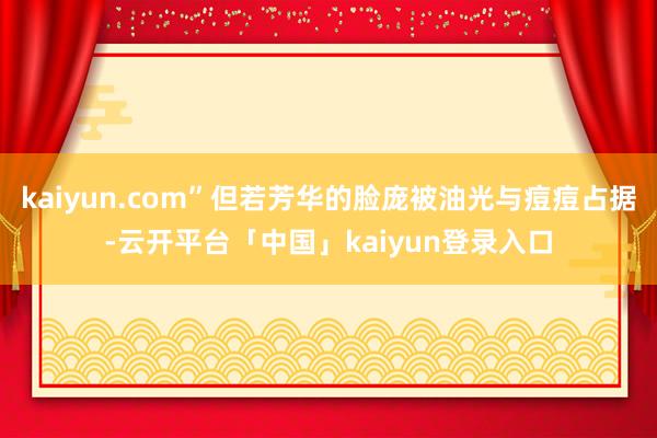 kaiyun.com”但若芳华的脸庞被油光与痘痘占据-云开平台「中国」kaiyun登录入口