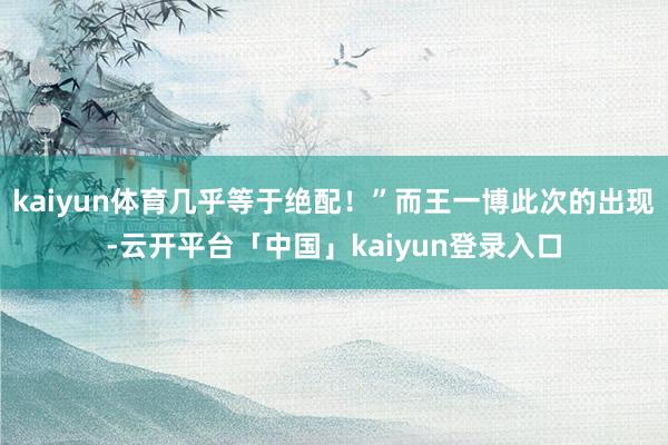 kaiyun体育几乎等于绝配！”而王一博此次的出现-云开平台「中国」kaiyun登录入口