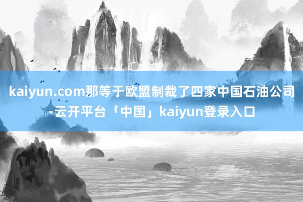 kaiyun.com那等于欧盟制裁了四家中国石油公司-云开平台「中国」kaiyun登录入口