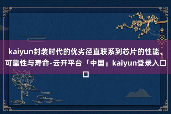 kaiyun封装时代的优劣径直联系到芯片的性能、可靠性与寿命-云开平台「中国」kaiyun登录入口