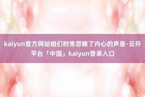 kaiyun官方网站咱们时常忽略了内心的声息-云开平台「中国」kaiyun登录入口