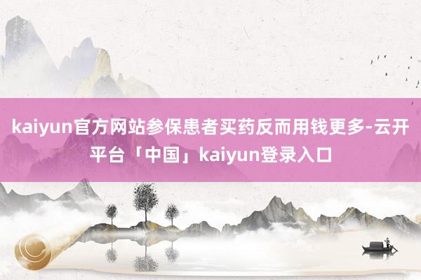 kaiyun官方网站参保患者买药反而用钱更多-云开平台「中国」kaiyun登录入口