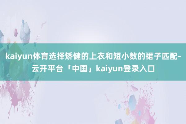 kaiyun体育选择矫健的上衣和短小数的裙子匹配-云开平台「中国」kaiyun登录入口