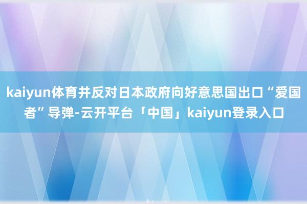 kaiyun体育并反对日本政府向好意思国出口“爱国者”导弹-云开平台「中国」kaiyun登录入口