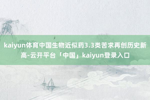 kaiyun体育中国生物近似药3.3类苦求再创历史新高-云开平台「中国」kaiyun登录入口